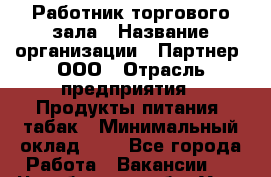 Работник торгового зала › Название организации ­ Партнер, ООО › Отрасль предприятия ­ Продукты питания, табак › Минимальный оклад ­ 1 - Все города Работа » Вакансии   . Челябинская обл.,Усть-Катав г.